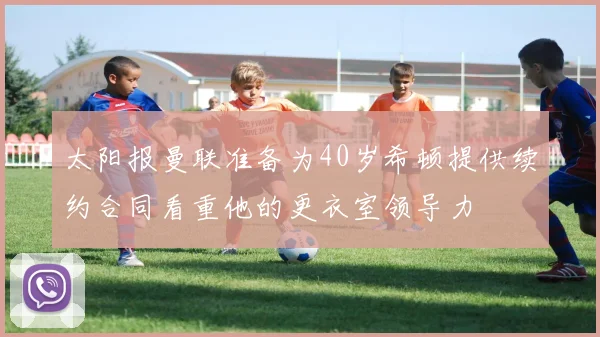 太阳报曼联准备为40岁希顿提供续约合同看重他的更衣室领导力