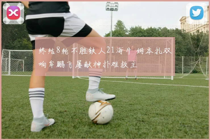 终结8轮不胜铁人21海牛 姆本扎双响牟鹏飞屡献神扑难救主