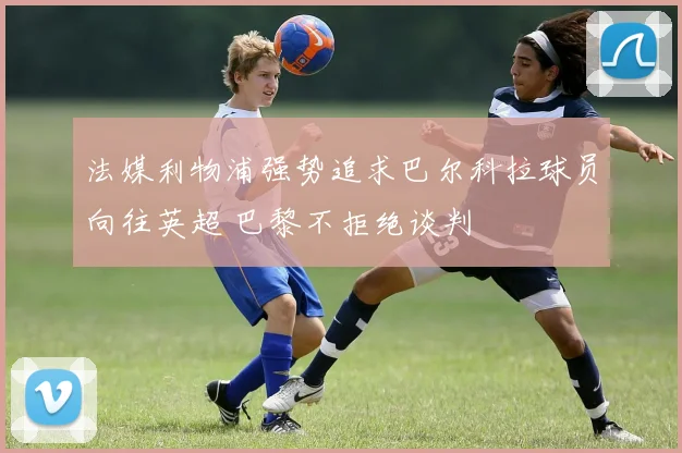 法媒利物浦强势追求巴尔科拉球员向往英超 巴黎不拒绝谈判